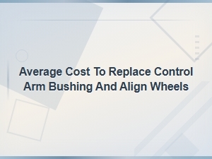Average Cost to Replace Control Arm Bushing and Align Wheels