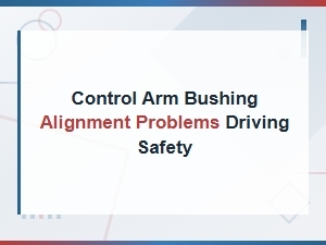 Control Arm Bushing Alignment Problems and Driving Safety Risks